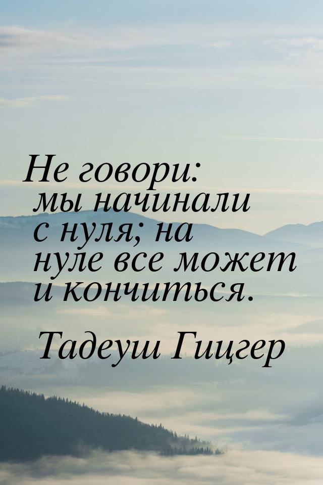 Не говори: мы начинали с нуля; на нуле все может и кончиться.