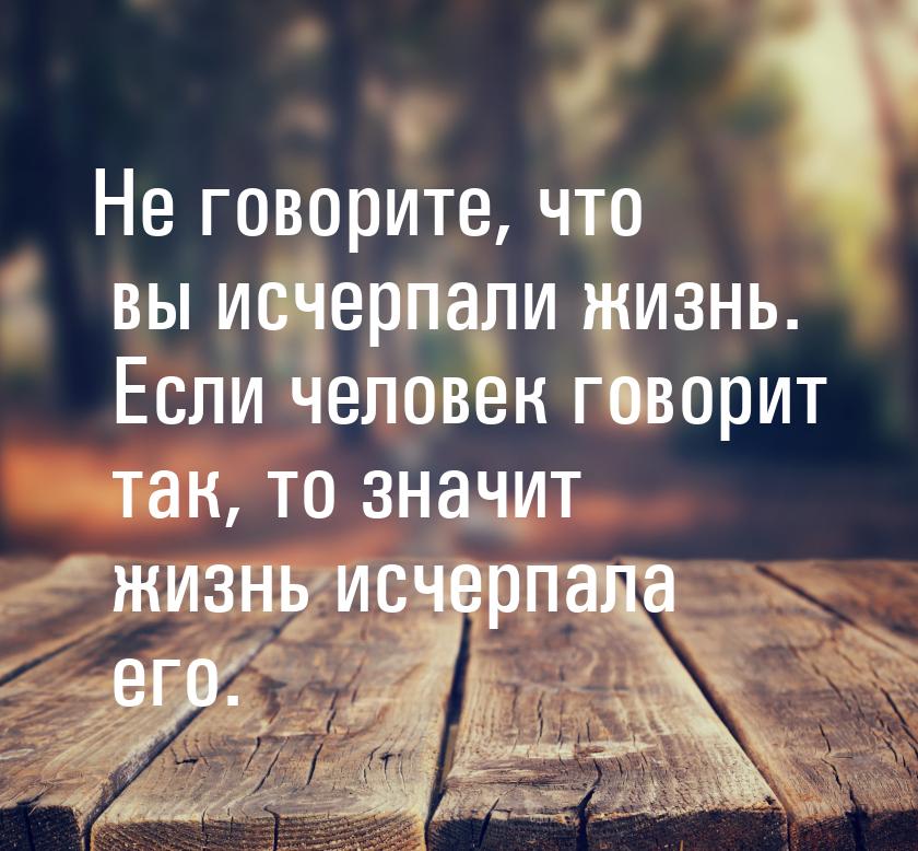 Не говорите, что вы исчерпали жизнь. Если человек говорит так, то значит жизнь исчерпала е