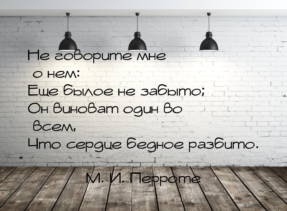 Не говорите мне о нем: Еще былое не забыто; Он виноват один во всем, Что сердце бедное раз