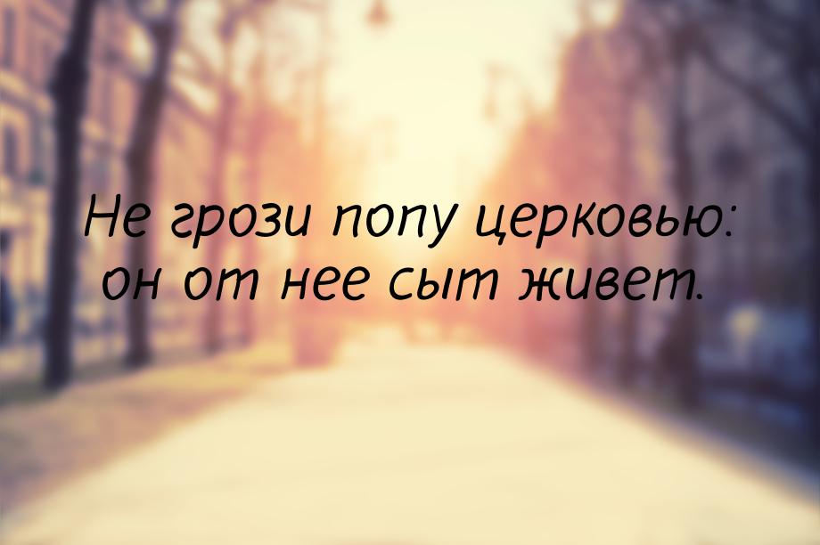 Не грози попу церковью: он от нее сыт живет.