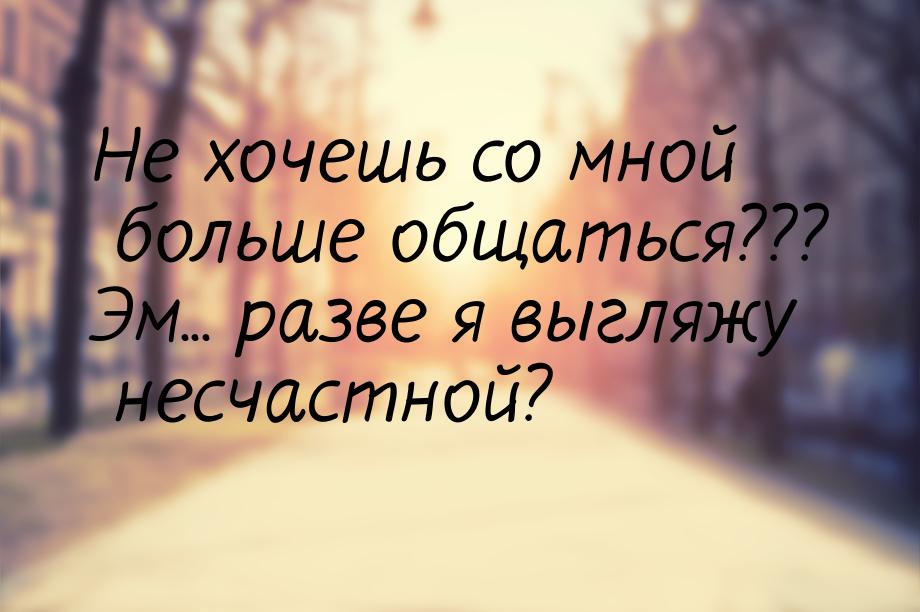 Не хочешь со мной больше общаться??? Эм... разве я выгляжу несчастной?