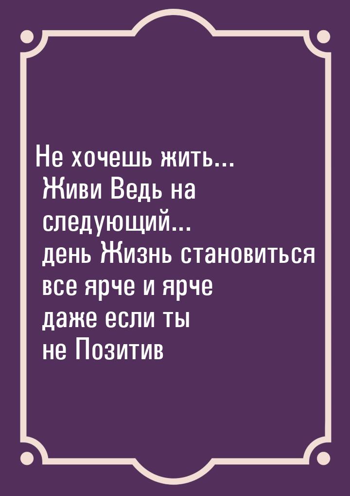 Не хочешь жить... Живи Ведь на следующий... день Жизнь становиться все ярче и ярче даже ес