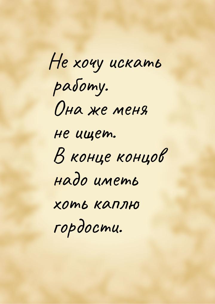 Не хочу искать работу. Она же меня не ищет. В конце концов надо иметь хоть каплю гордости.