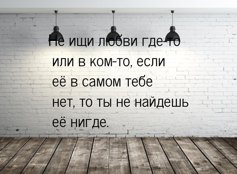 Не ищи любви где-то или в ком-то, если её в самом тебе нет, то ты не найдешь её нигде.