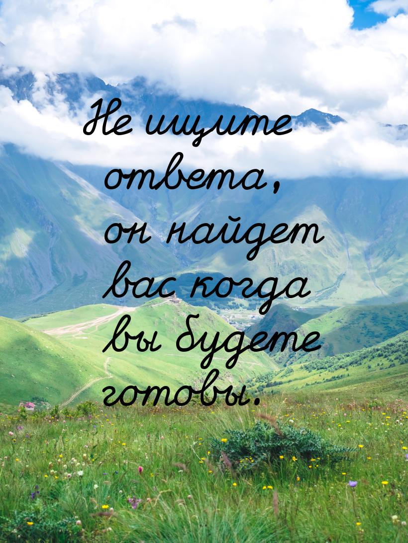 Не ищите ответа, он найдет вас когда вы будете готовы.