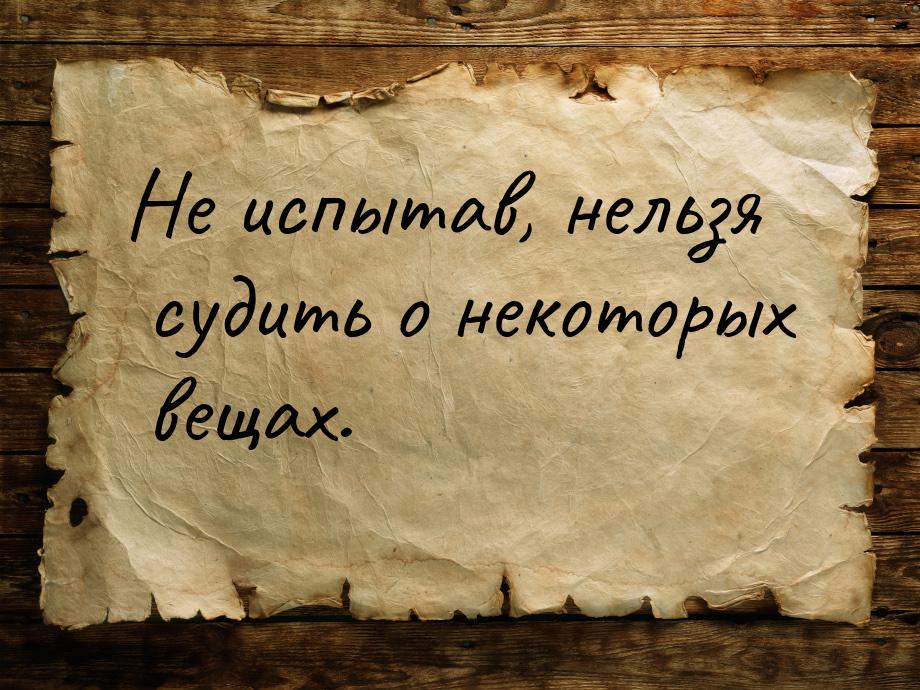 Не испытав, нельзя судить о некоторых вещах.