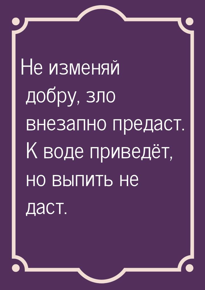 Не изменяй добру, зло внезапно предаст. К воде приведёт, но выпить не даст.