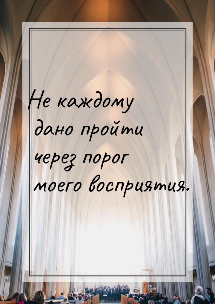 Не каждому дано пройти через порог моего восприятия.