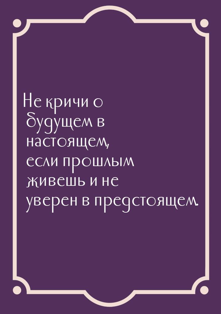 Не кричи о будущем в настоящем, если прошлым живешь и не уверен в предстоящем.