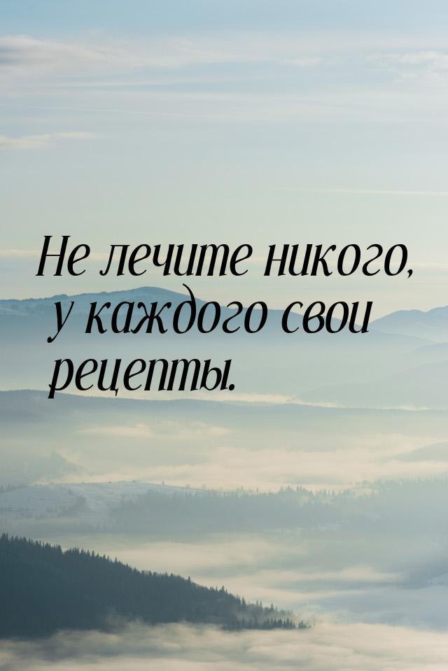 Не лечите никого, у каждого свои рецепты.