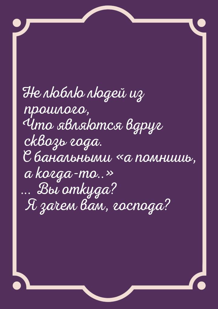 Не люблю людей из прошлого, Что являются вдруг сквозь года. С банальными  «а помнишь, а ко