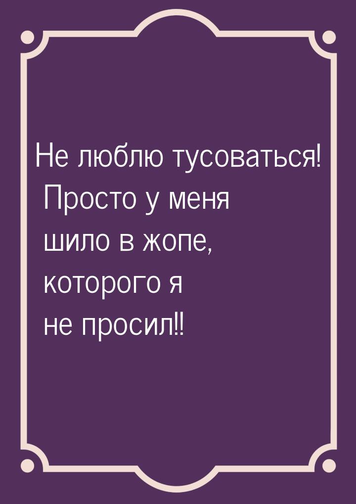 Не люблю тусоваться! Просто у меня шило в жопе, которого я не просил!!