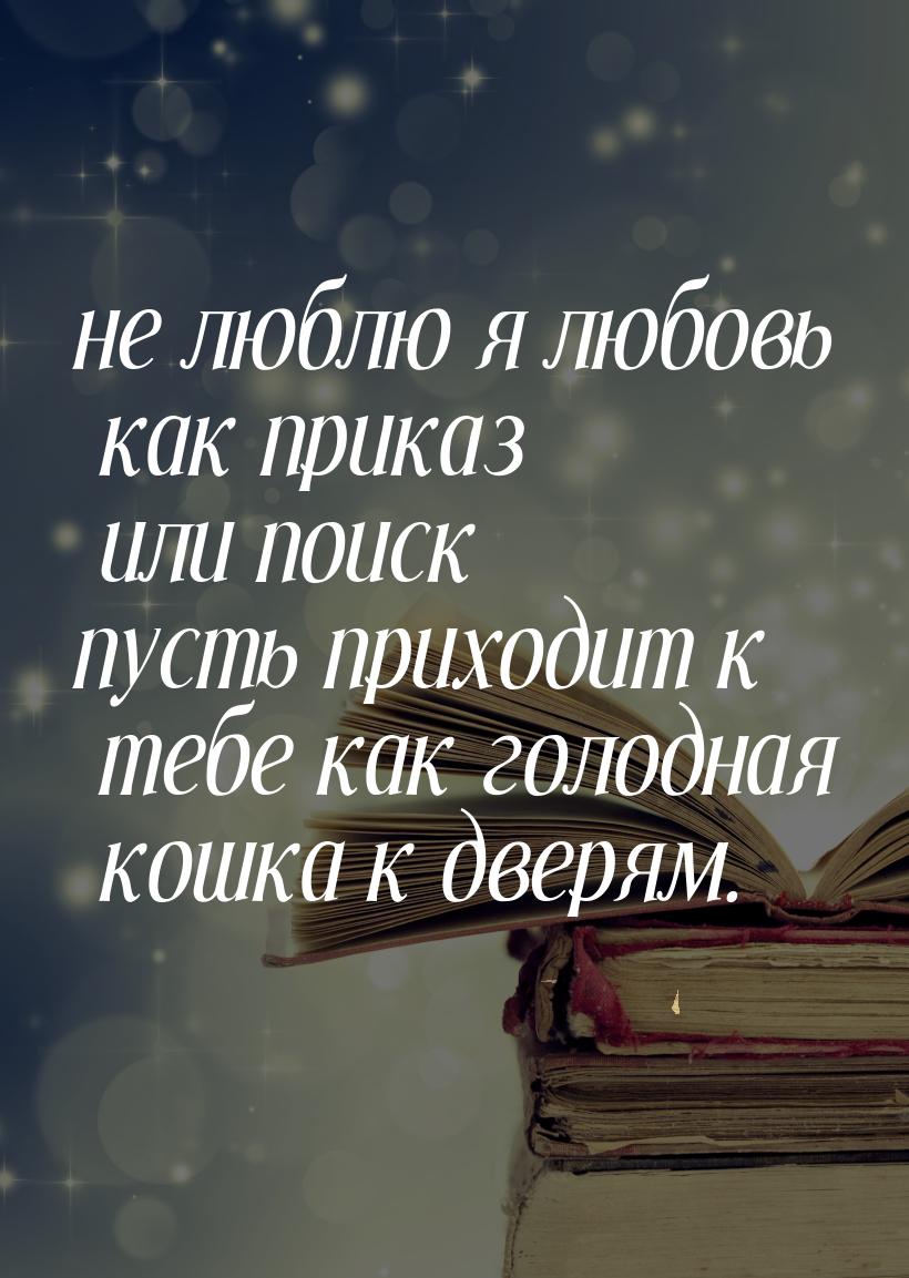 не люблю я любовь как приказ или поиск пусть приходит к тебе как голодная кошка к дверям.