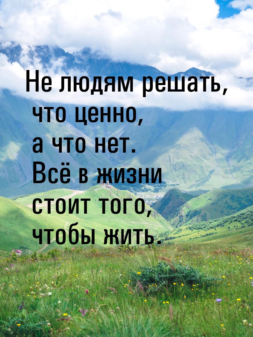 Не людям решать, что ценно, а что нет. Всё в жизни стоит того, чтобы жить.