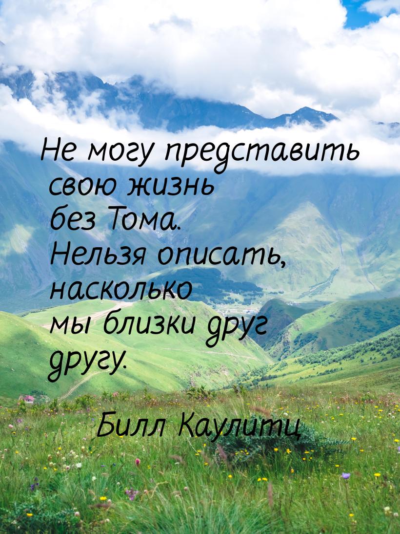 Не могу представить свою жизнь без Тома. Нельзя описать, насколько мы близки друг другу.