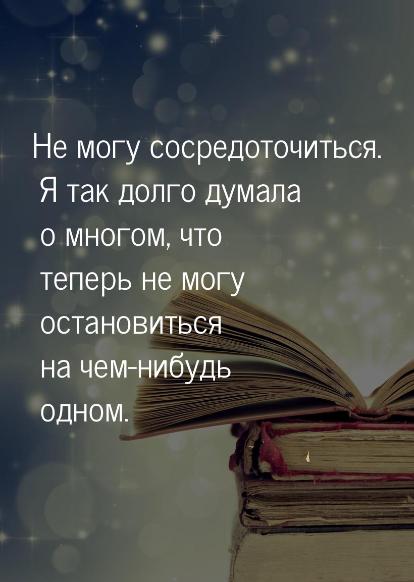 Не могу сосредоточиться. Я так долго думала о многом, что теперь не могу остановиться на ч