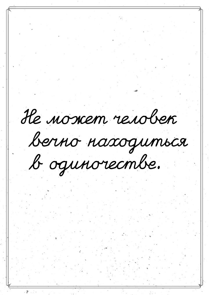 Не может человек вечно находиться в одиночестве.