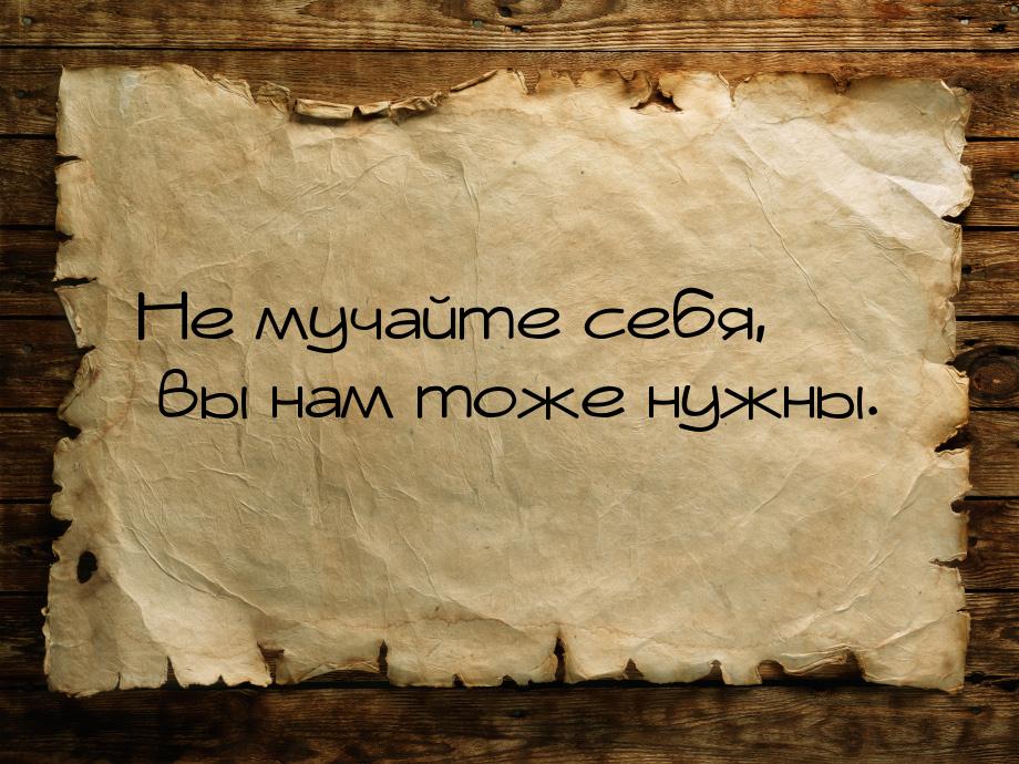 Не мучайте себя, вы нам тоже нужны.