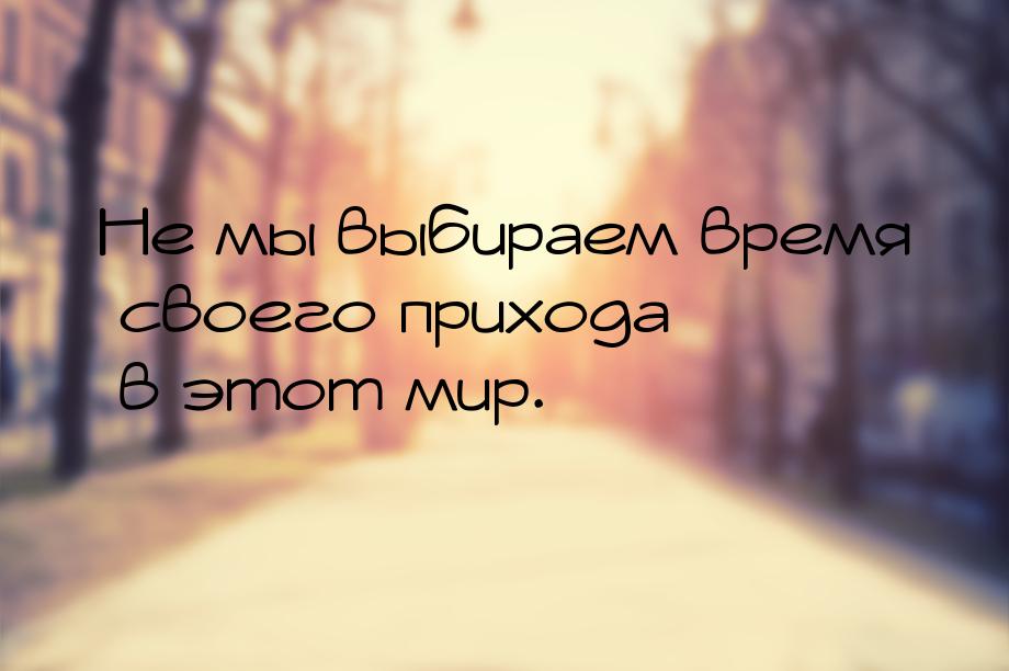 Не мы выбираем время своего прихода в этот мир.