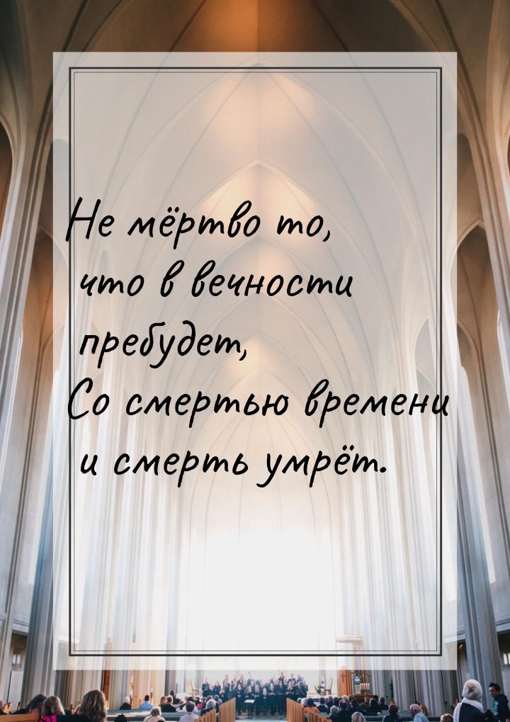 Не мёртво то, что в вечности пребудет, Со смертью времени и смерть умрёт.