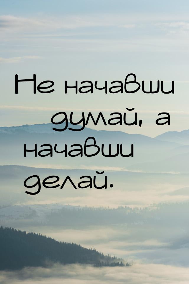 Не начавши – думай, а начавши – делай.