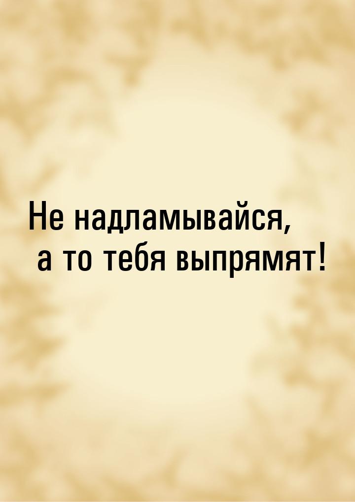 Не надламывайся, а то тебя выпрямят!