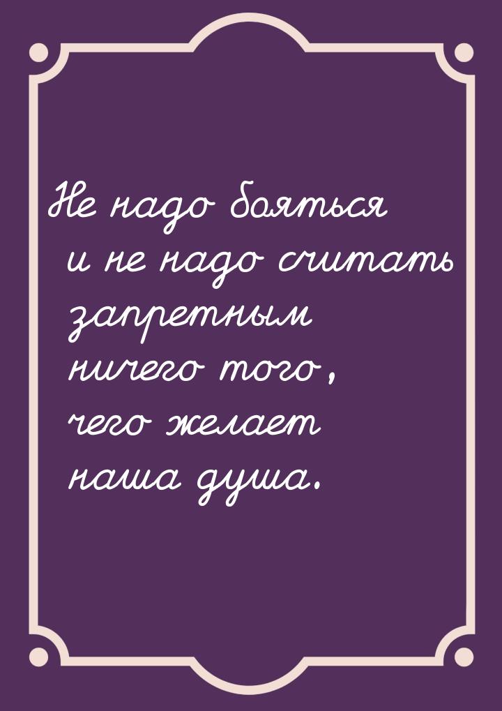 Не надо бояться и не надо считать запретным ничего того, чего желает наша душа.