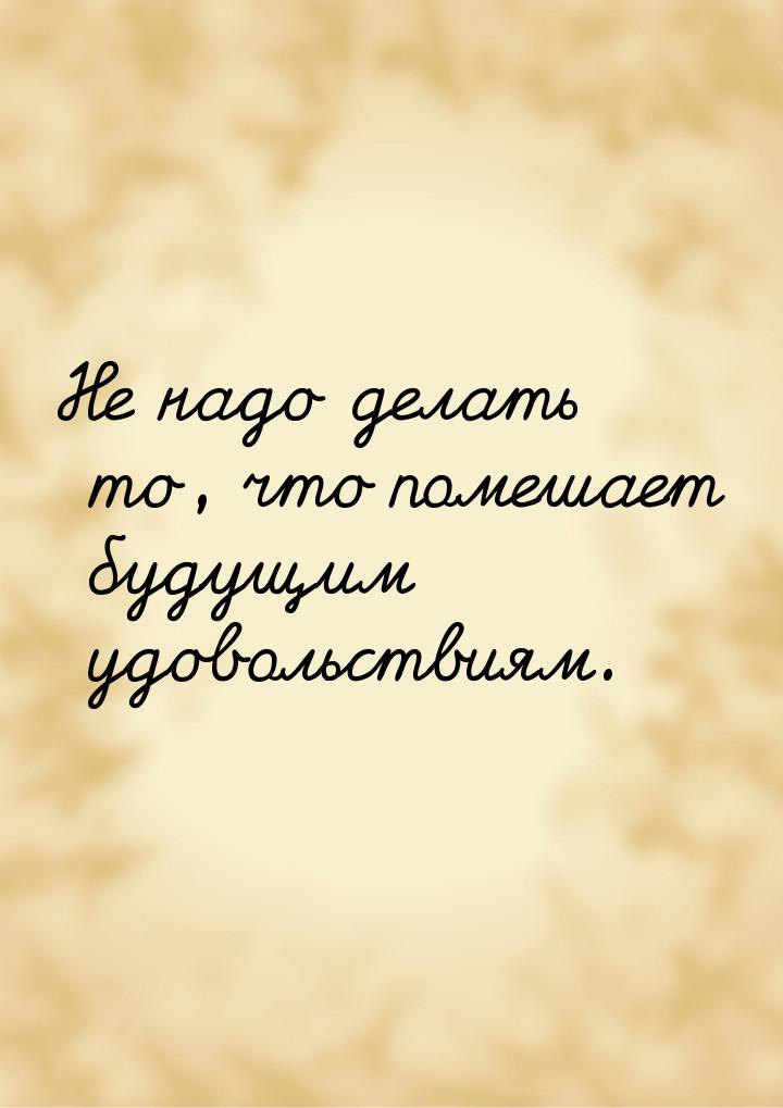 Не надо делать то, что помешает будущим удовольствиям.