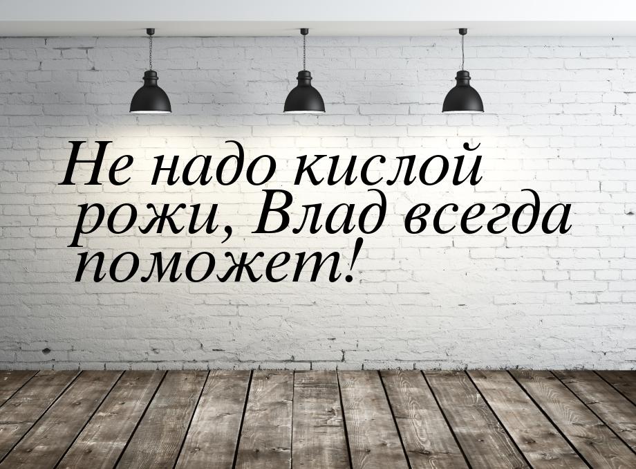 Не надо кислой рожи, Влад всегда поможет!