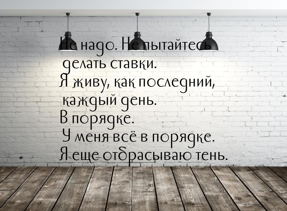 Не надо. Не пытайтесь делать ставки. Я живу, как последний, каждый день. В порядке. У меня