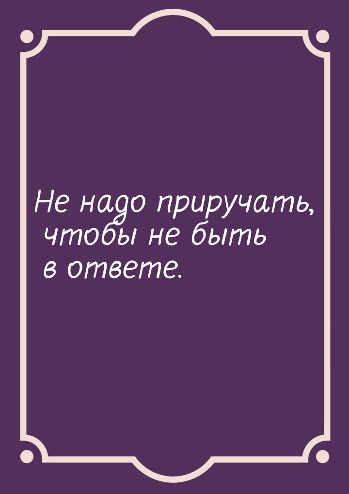 Не надо приручать, чтобы не быть в ответе.