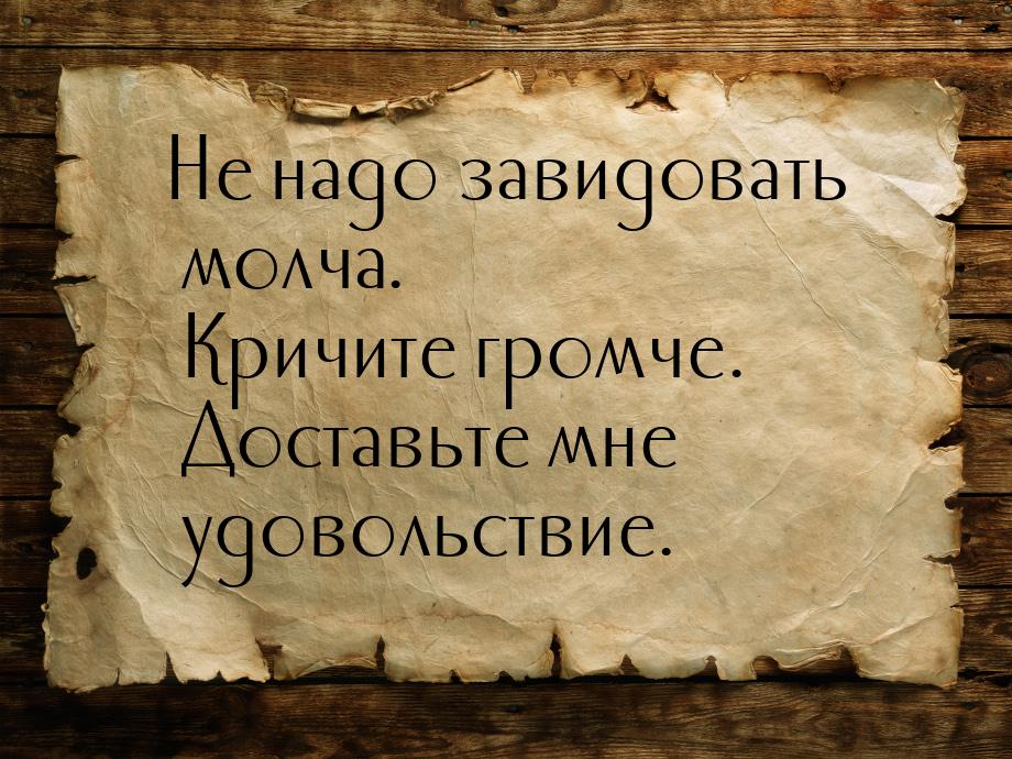 Не надо завидовать молча. Кричите громче. Доставьте мне удовольствие.