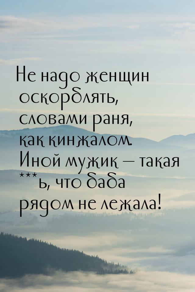 Не надо женщин оскорблять, словами раня, как кинжалом. Иной мужик  такая ***ь, что 