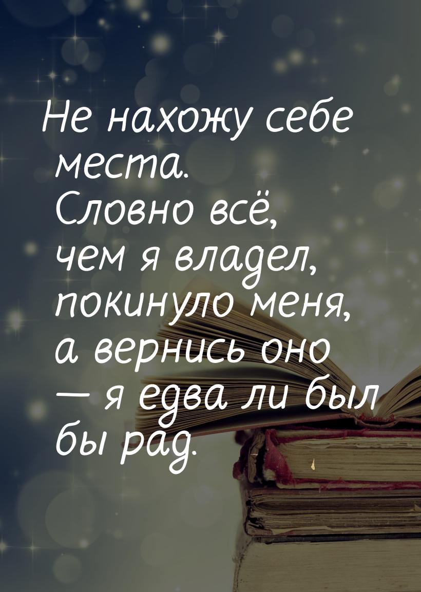 Не нахожу себе места. Словно всё, чем я владел, покинуло меня, а вернись оно — я едва ли б