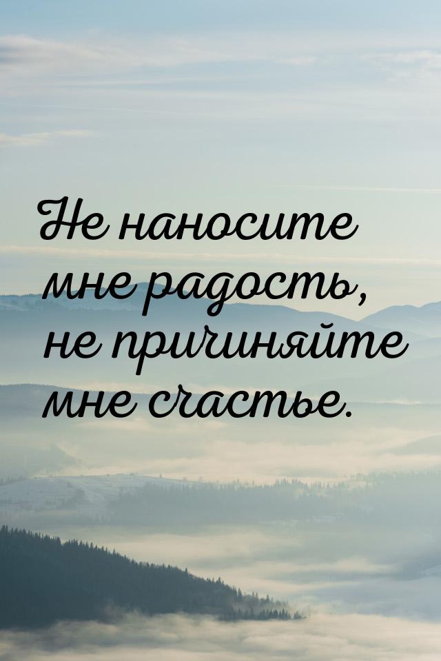 Не наносите мне радость, не причиняйте мне счастье.