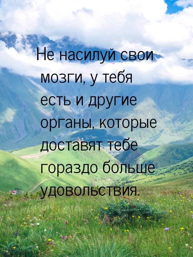 Не насилуй свои мозги, у тебя есть и другие органы, которые доставят тебе гораздо больше у