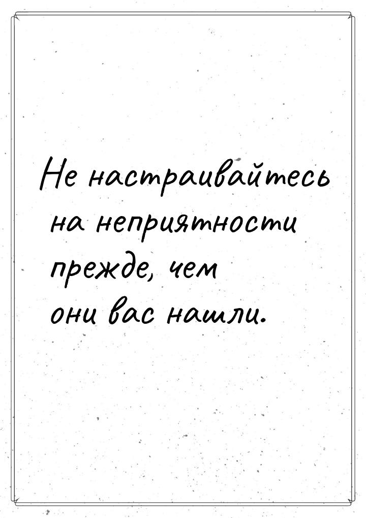 Не настраивайтесь на неприятности прежде, чем они вас нашли.