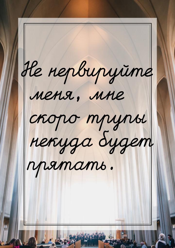 Не нервируйте меня, мне скоро трупы некуда будет прятать.