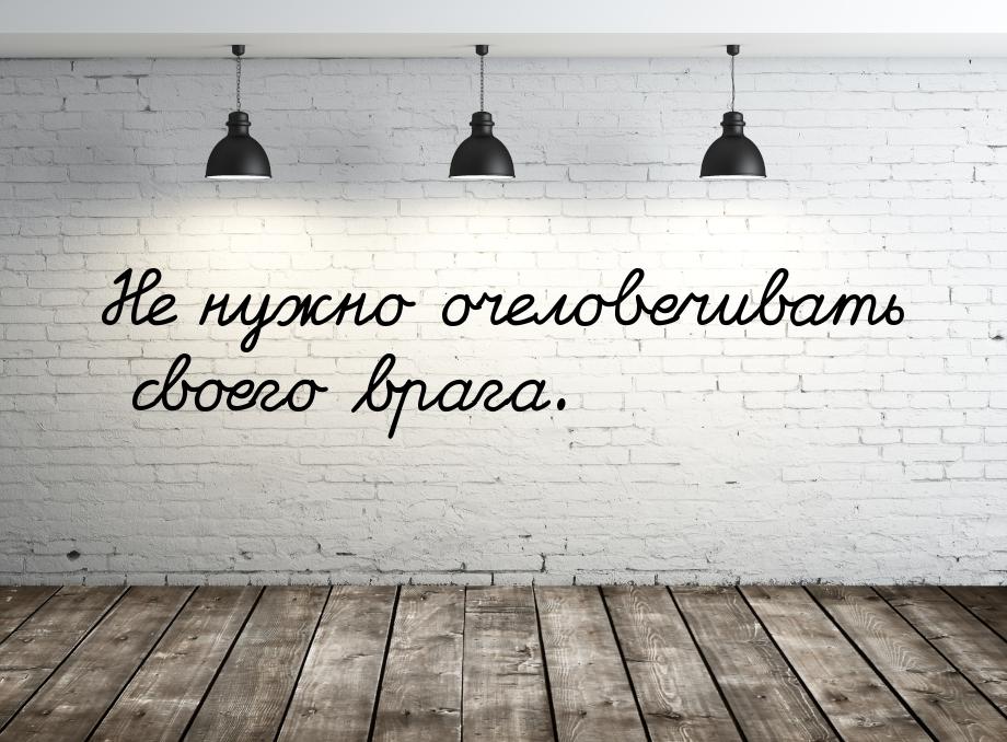 Не нужно очеловечивать своего врага.