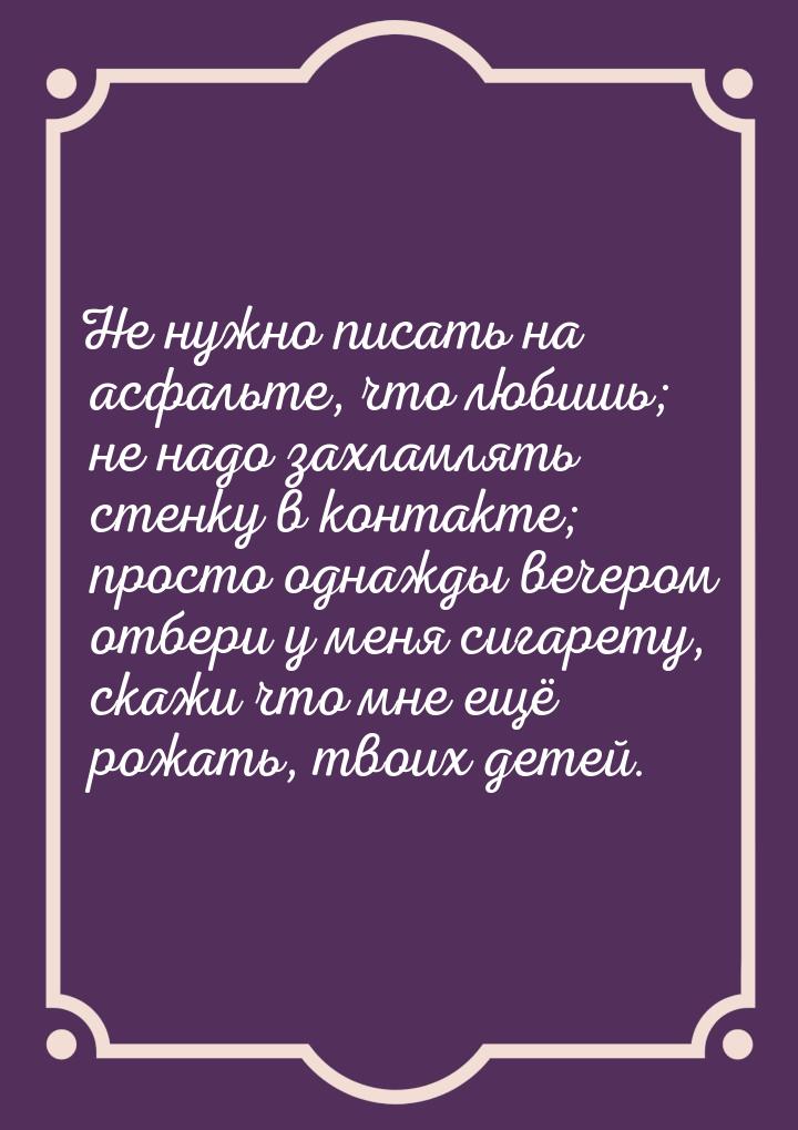 Не нужно писать на асфальте, что любишь; не надо захламлять стенку в контакте; просто одна