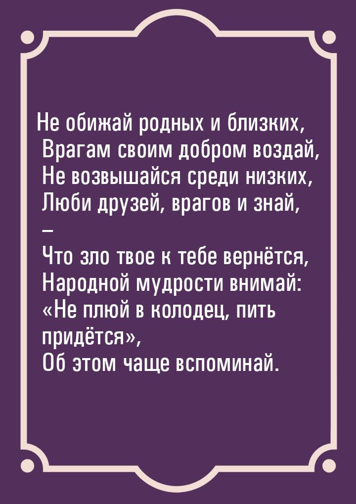 Не обижай родных и близких,  Врагам своим добром воздай,  Не возвышайся среди низких,  Люб