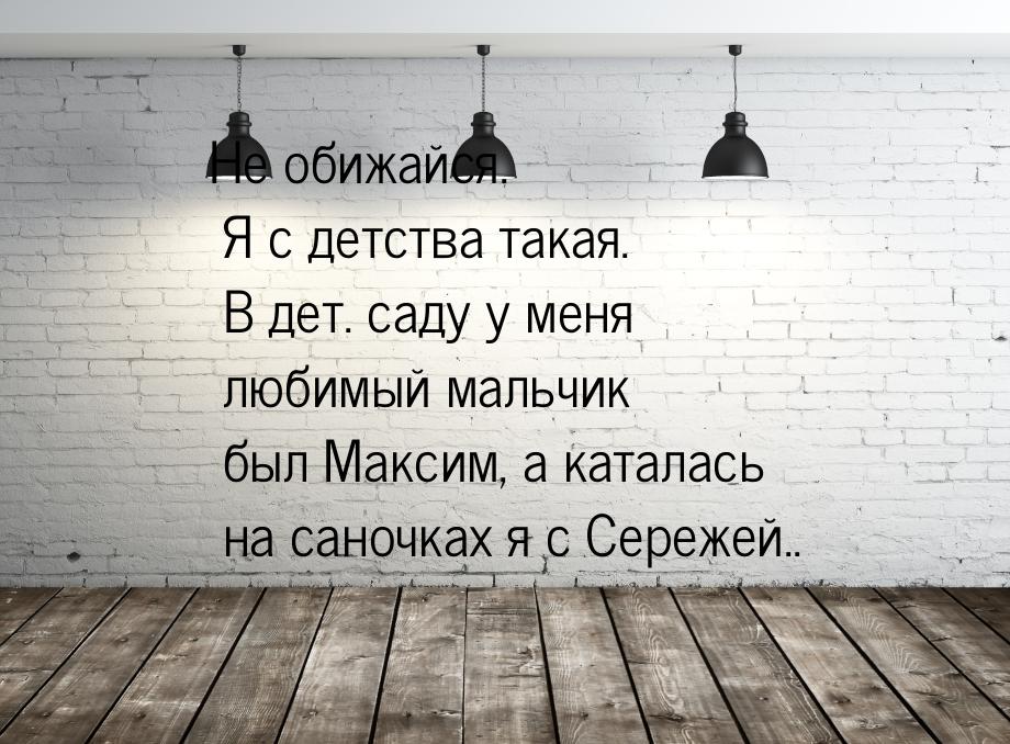 Не обижайся. Я с детства такая. В дет. саду у меня любимый мальчик был Максим, а каталась 