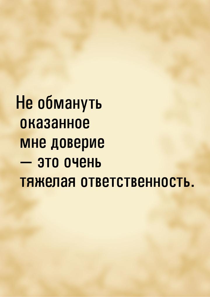 Не обмануть оказанное мне доверие  это очень тяжелая ответственность.