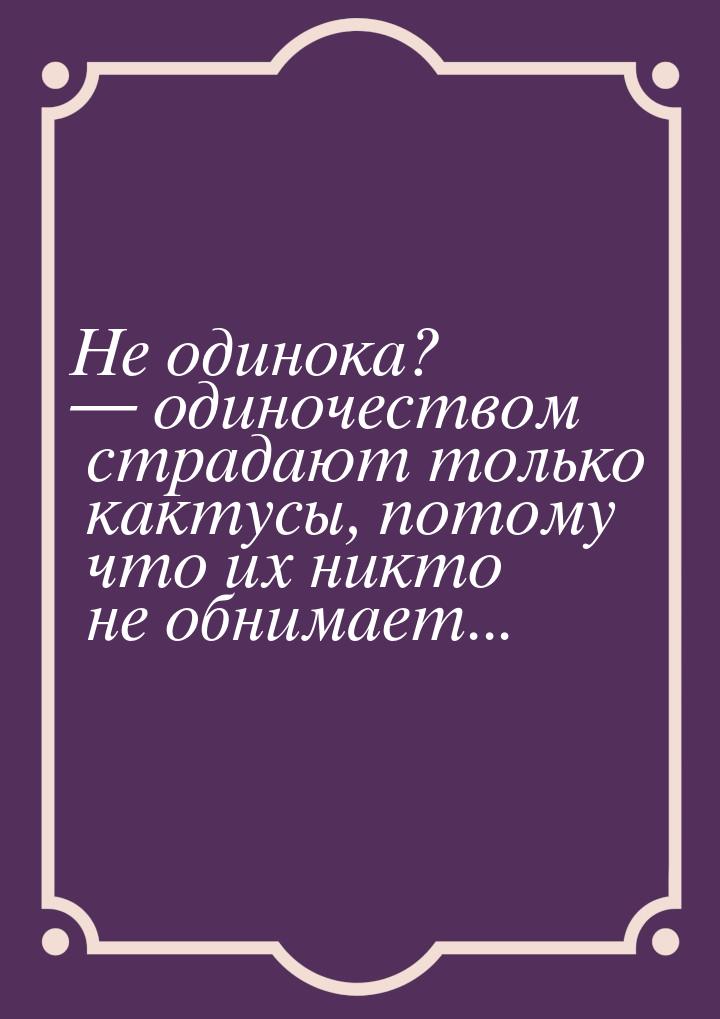 Не одинока?  одиночеством страдают только кактусы, потому что их никто не обнимает.