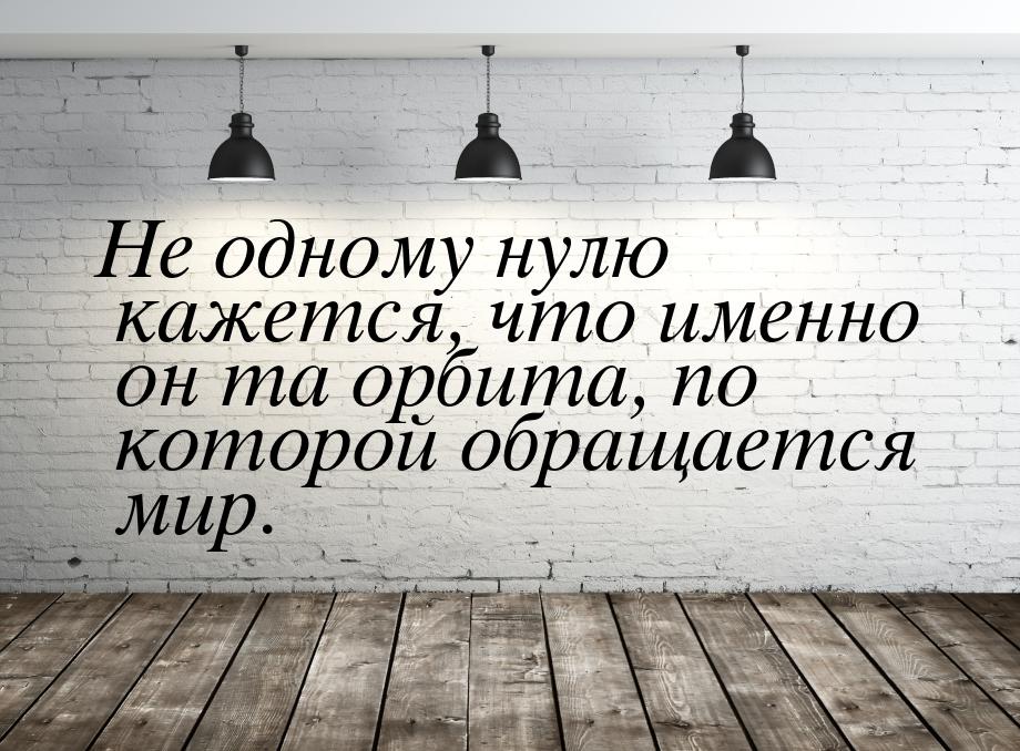 Не одному нулю кажется, что именно он та орбита, по которой обращается мир.