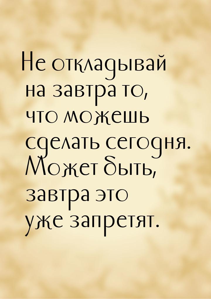 Не откладывай на завтра то, что можешь сделать сегодня. Может быть, завтра это уже запретя