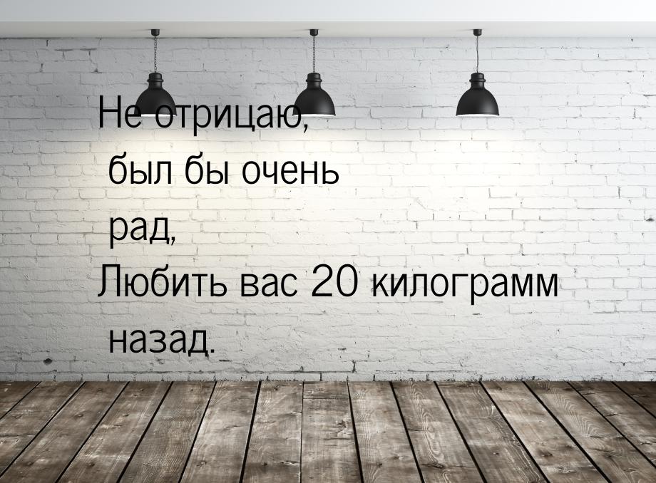 Не отрицаю, был бы очень рад, Любить вас 20 килограмм назад.