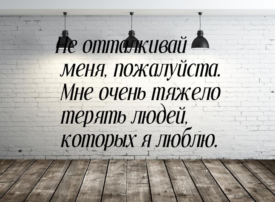 Не отталкивай меня, пожалуйста. Мне очень тяжело терять людей, которых я люблю.