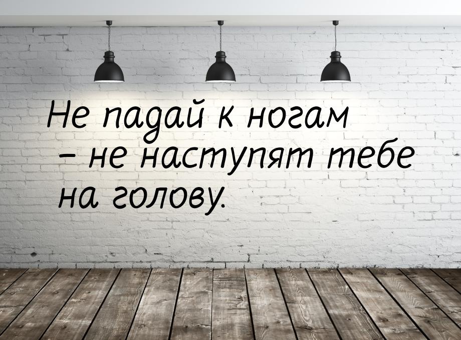 Не падай к ногам – не наступят тебе на голову.