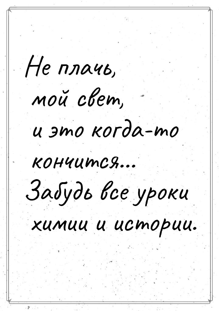 Не плачь, мой свет, и это когда-то кончится... Забудь все уроки химии и истории.